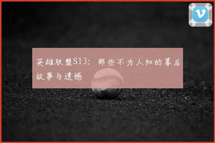英雄联盟S13：那些不为人知的幕后故事与遗憾