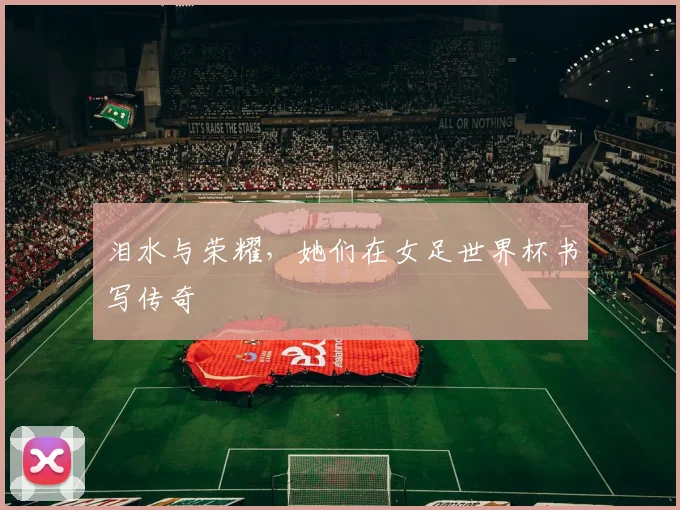 泪水与荣耀，她们在女足世界杯书写传奇