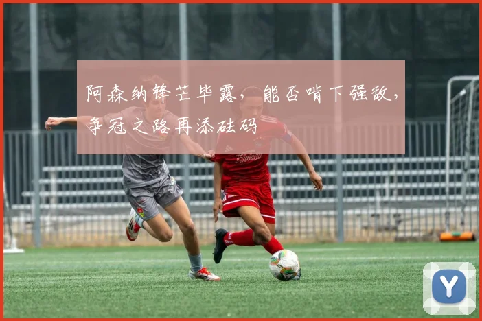 阿森纳锋芒毕露，能否啃下强敌，争冠之路再添砝码