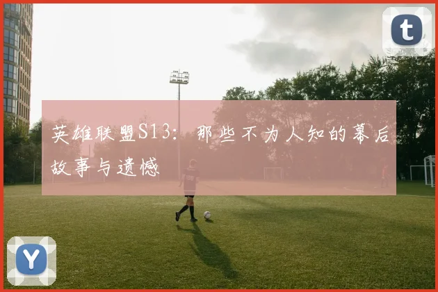 英雄联盟S13：那些不为人知的幕后故事与遗憾