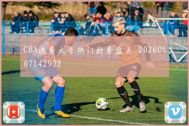 CBA选秀大会热门新秀盘点_20260607142932