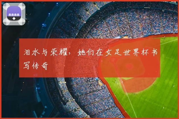 泪水与荣耀，她们在女足世界杯书写传奇