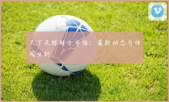 天下足球转会市场：最新动态与传闻分析