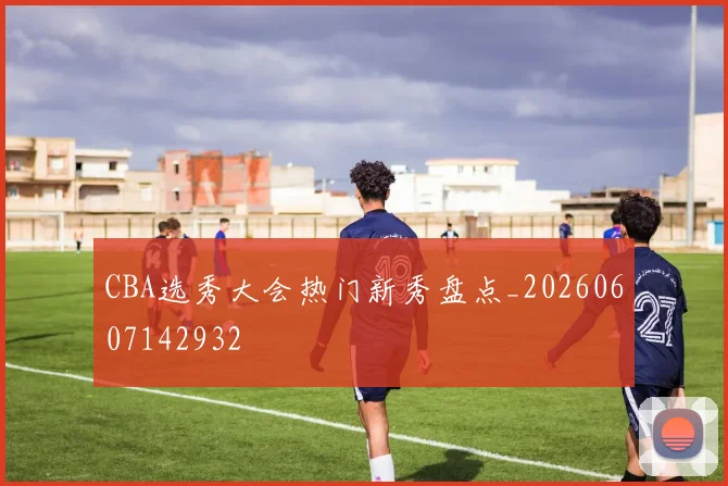 CBA选秀大会热门新秀盘点_20260607142932