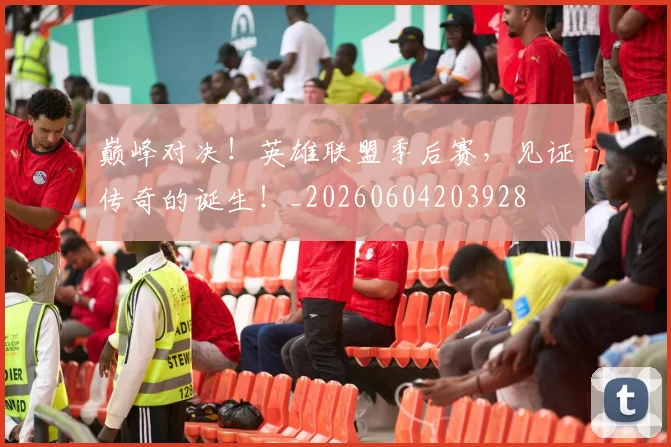巅峰对决！英雄联盟季后赛，见证传奇的诞生！_20260604203928