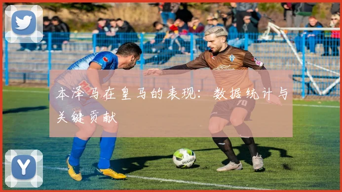 本泽马在皇马的表现：数据统计与关键贡献