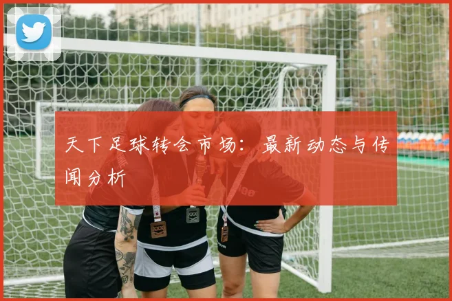 天下足球转会市场：最新动态与传闻分析