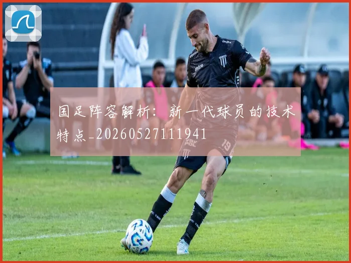 国足阵容解析：新一代球员的技术特点_20260527111941