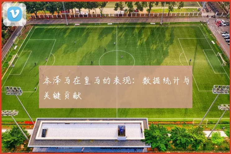 本泽马在皇马的表现：数据统计与关键贡献