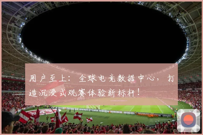 用户至上:全球电竞数据中心,打造沉浸式观赛体验新标杆!